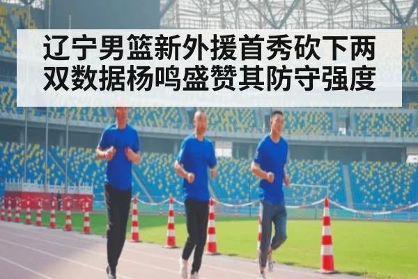 辽宁男篮新外援首秀砍下两双数据杨鸣盛赞其防守强度